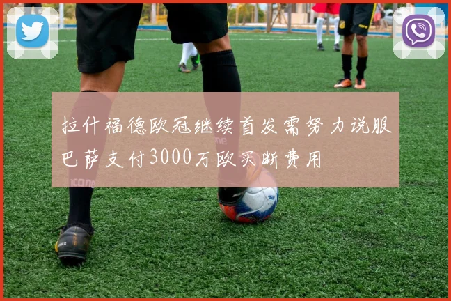 拉什福德欧冠继续首发需努力说服巴萨支付3000万欧买断费用