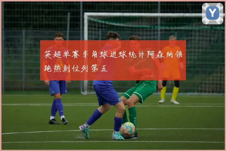 英超单赛季角球进球统计阿森纳领跑热刺位列第五