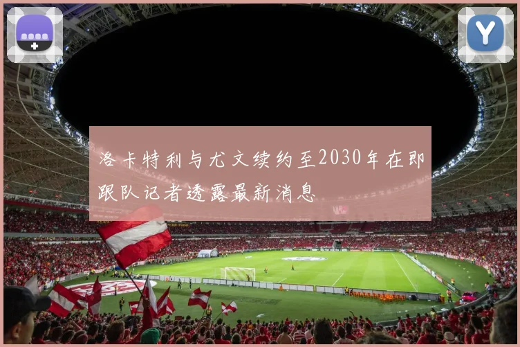 洛卡特利与尤文续约至2030年在即跟队记者透露最新消息