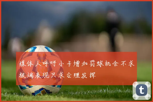 媒体人呼吁小卡增加罚球机会不求极端表现只求合理发挥
