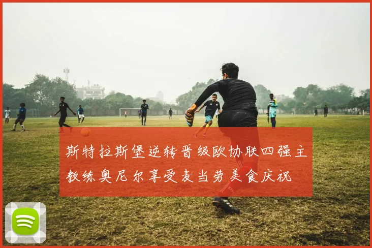 斯特拉斯堡逆转晋级欧协联四强主教练奥尼尔享受麦当劳美食庆祝