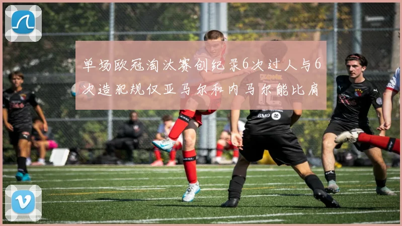 单场欧冠淘汰赛创纪录6次过人与6次造犯规仅亚马尔和内马尔能比肩