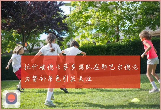 拉什福德卡萨多离队在即巴尔德沦为替补角色引发关注