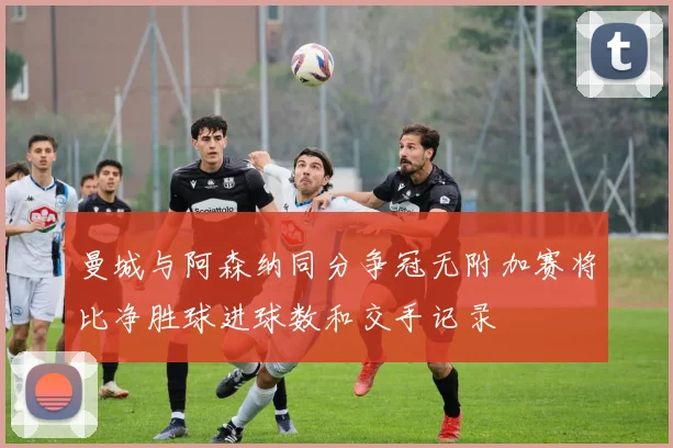 曼城与阿森纳同分争冠无附加赛将比净胜球进球数和交手记录