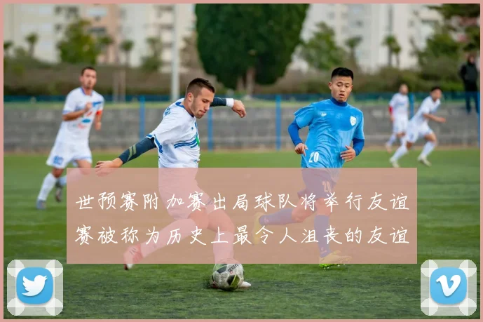 世预赛附加赛出局球队将举行友谊赛被称为历史上最令人沮丧的友谊赛