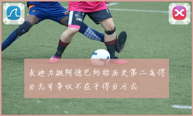 麦迪力挺阿德巴约称历史第二高得分无可争议不在乎得分方式