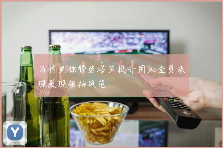 马特里称赞劳塔罗提升国米全员表现展现领袖风范