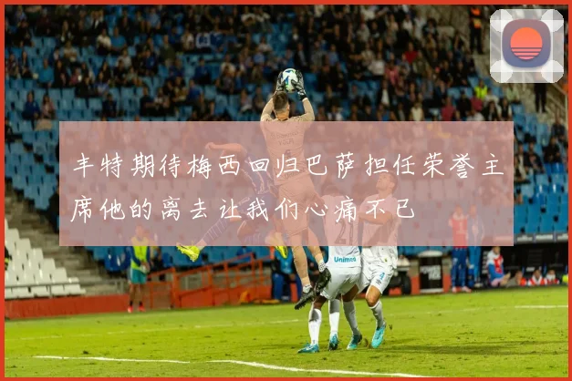 丰特期待梅西回归巴萨担任荣誉主席他的离去让我们心痛不已