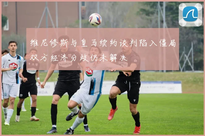 维尼修斯与皇马续约谈判陷入僵局双方经济分歧仍未解决