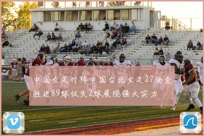 中国女足对阵中国台北女足27场全胜进89球仅失2球展现强大实力