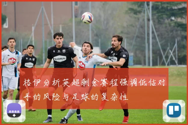 格伊分析英超剩余赛程强调低估对手的风险与足球的复杂性