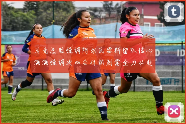 马竞总监强调阿尔瓦雷斯留队信心满满强调次回合对热刺需全力以赴