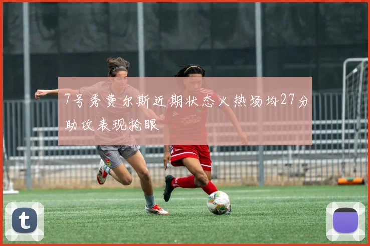 7号秀费尔斯近期状态火热场均27分助攻表现抢眼
